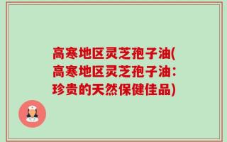 高寒地区灵芝孢子油(高寒地区灵芝孢子油：珍贵的天然保健佳品)