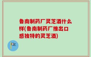 鲁南制药厂灵芝酒什么样(鲁南制药厂推出口感独特的灵芝酒)