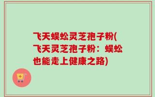 飞天蜈蚣灵芝孢子粉(飞天灵芝孢子粉：蜈蚣也能走上健康之路)