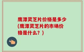 鹰潭灵芝片价格是多少(鹰潭灵芝片的市场价格是什么？)
