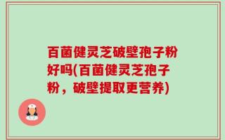 百菌健灵芝破壁孢子粉好吗(百菌健灵芝孢子粉，破壁提取更营养)