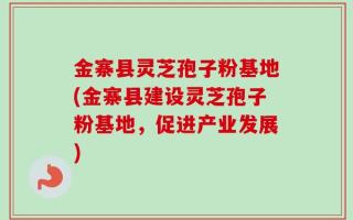 金寨县灵芝孢子粉基地(金寨县建设灵芝孢子粉基地，促进产业发展)