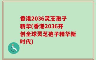 香港2036灵芝孢子精华(香港2036开创全球灵芝孢子精华新时代)