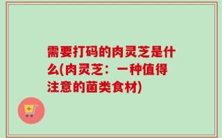 需要打码的肉灵芝是什么(肉灵芝：一种值得注意的菌类食材)
