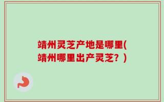 靖州灵芝产地是哪里(靖州哪里出产灵芝？)