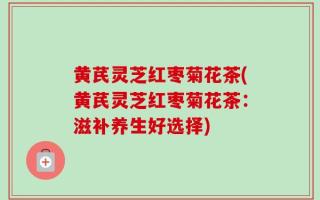 黄芪灵芝红枣菊花茶(黄芪灵芝红枣菊花茶：滋补养生好选择)