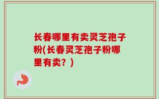 长春哪里有卖灵芝孢子粉(长春灵芝孢子粉哪里有卖？)