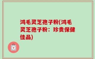 鸿毛灵芝孢子粉(鸿毛灵芝孢子粉：珍贵保健佳品)