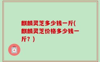 麒麟灵芝多少钱一斤(麒麟灵芝价格多少钱一斤？)
