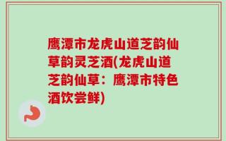 鹰潭市龙虎山道芝韵仙草韵灵芝酒(龙虎山道芝韵仙草：鹰潭市特色酒饮尝鲜)