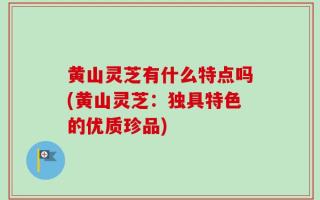 黄山灵芝有什么特点吗(黄山灵芝：独具特色的优质珍品)
