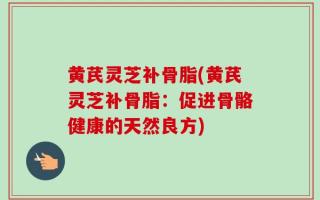 黄芪灵芝补骨脂(黄芪灵芝补骨脂：促进骨骼健康的天然良方)