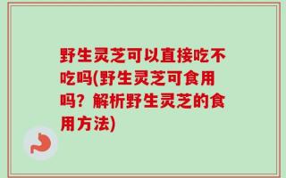 野生灵芝可以直接吃不吃吗(野生灵芝可食用吗？解析野生灵芝的食用方法)