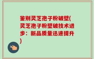 鉴别灵芝孢子粉破壁(灵芝孢子粉壁破技术进步：新品质量迅速提升)