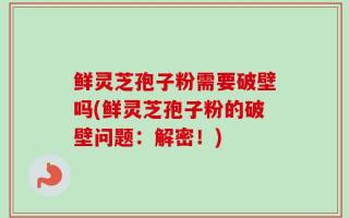 鲜灵芝孢子粉需要破壁吗(鲜灵芝孢子粉的破壁问题：解密！)