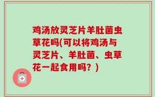 鸡汤放灵芝片羊肚菌虫草花吗(可以将鸡汤与灵芝片、羊肚菌、虫草花一起食用吗？)