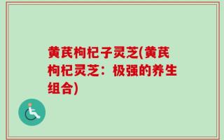 黄芪枸杞子灵芝(黄芪枸杞灵芝：极强的养生组合)