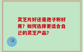 灵芝片好还是孢子粉好用？如何选择更适合自己的灵芝产品？