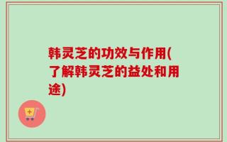 韩灵芝的功效与作用(了解韩灵芝的益处和用途)