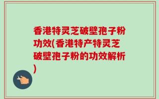 香港特灵芝破壁孢子粉功效(香港特产特灵芝破壁孢子粉的功效解析)