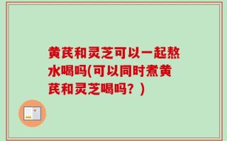 黄芪和灵芝可以一起熬水喝吗(可以同时煮黄芪和灵芝喝吗？)
