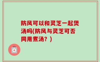 防风可以和灵芝一起煲汤吗(防风与灵芝可否同用煮汤？)