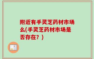 附近有手灵芝药材市场么(手灵芝药材市场是否存在？)