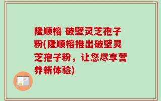 隆顺榕 破壁灵芝孢子粉(隆顺榕推出破壁灵芝孢子粉，让您尽享营养新体验)