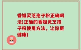 香姐灵芝孢子粉正确喝法(正确的香姐灵芝孢子粉使用方法，让你更健康)