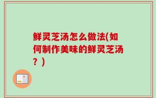 鲜灵芝汤怎么做法(如何制作美味的鲜灵芝汤？)