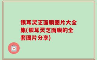 银耳灵芝面膜图片大全集(银耳灵芝面膜的全套图片分享)