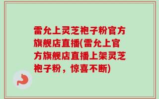 雷允上灵芝袍子粉官方旗舰店直播(雷允上官方旗舰店直播上架灵芝袍子粉，惊喜不断)