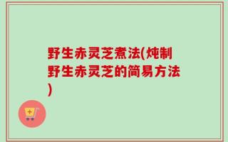 野生赤灵芝煮法(炖制野生赤灵芝的简易方法)