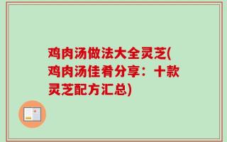鸡肉汤做法大全灵芝(鸡肉汤佳肴分享：十款灵芝配方汇总)
