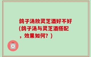 鸽子汤放灵芝酒好不好(鸽子汤与灵芝酒搭配，效果如何？)