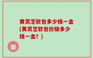 黄灵芝软包多少钱一盒(黄灵芝软包价格多少钱一盒？)