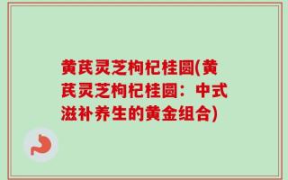 黄芪灵芝枸杞桂圆(黄芪灵芝枸杞桂圆：中式滋补养生的黄金组合)