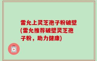 雷允上灵芝孢子粉破壁(雷允推荐破壁灵芝孢子粉，助力健康)