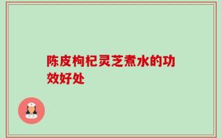 陈皮枸杞灵芝煮水的功效好处