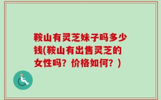 鞍山有灵芝妹子吗多少钱(鞍山有出售灵芝的女性吗？价格如何？)