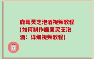 鹿茸灵芝泡酒视频教程(如何制作鹿茸灵芝泡酒：详细视频教程)