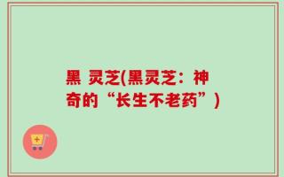 黑 灵芝(黑灵芝：神奇的“长生不老药”)