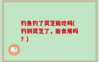 钓鱼钓了灵芝能吃吗(钓到灵芝了，能食用吗？)