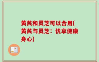 黄芪和灵芝可以合用(黄芪与灵芝：优享健康身心)