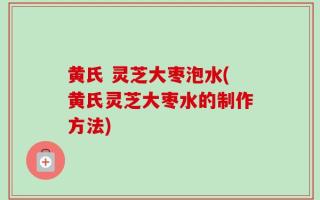 黄氏 灵芝大枣泡水(黄氏灵芝大枣水的制作方法)