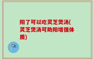 阳了可以吃灵芝煲汤(灵芝煲汤可助阳增强体质)