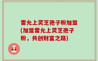 雷允上灵芝孢子粉加盟(加盟雷允上灵芝孢子粉，共创财富之路)