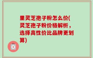 里灵芝孢子粉怎么价(灵芝孢子粉价格解析，选择高性价比品牌更划算)
