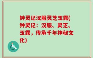 钟灵记汉服灵芝玉露(钟灵记：汉服、灵芝、玉露，传承千年神秘文化)