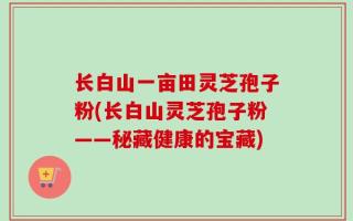 长白山一亩田灵芝孢子粉(长白山灵芝孢子粉——秘藏健康的宝藏)